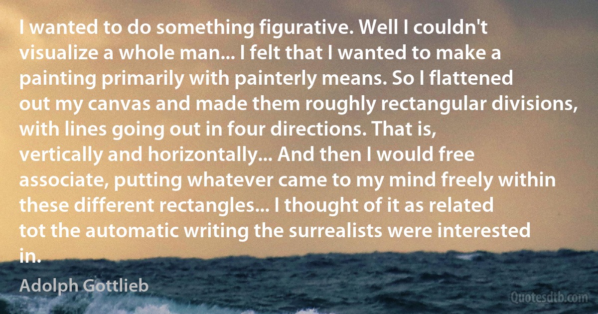 I wanted to do something figurative. Well I couldn't visualize a whole man... I felt that I wanted to make a painting primarily with painterly means. So I flattened out my canvas and made them roughly rectangular divisions, with lines going out in four directions. That is, vertically and horizontally... And then I would free associate, putting whatever came to my mind freely within these different rectangles... I thought of it as related tot the automatic writing the surrealists were interested in. (Adolph Gottlieb)