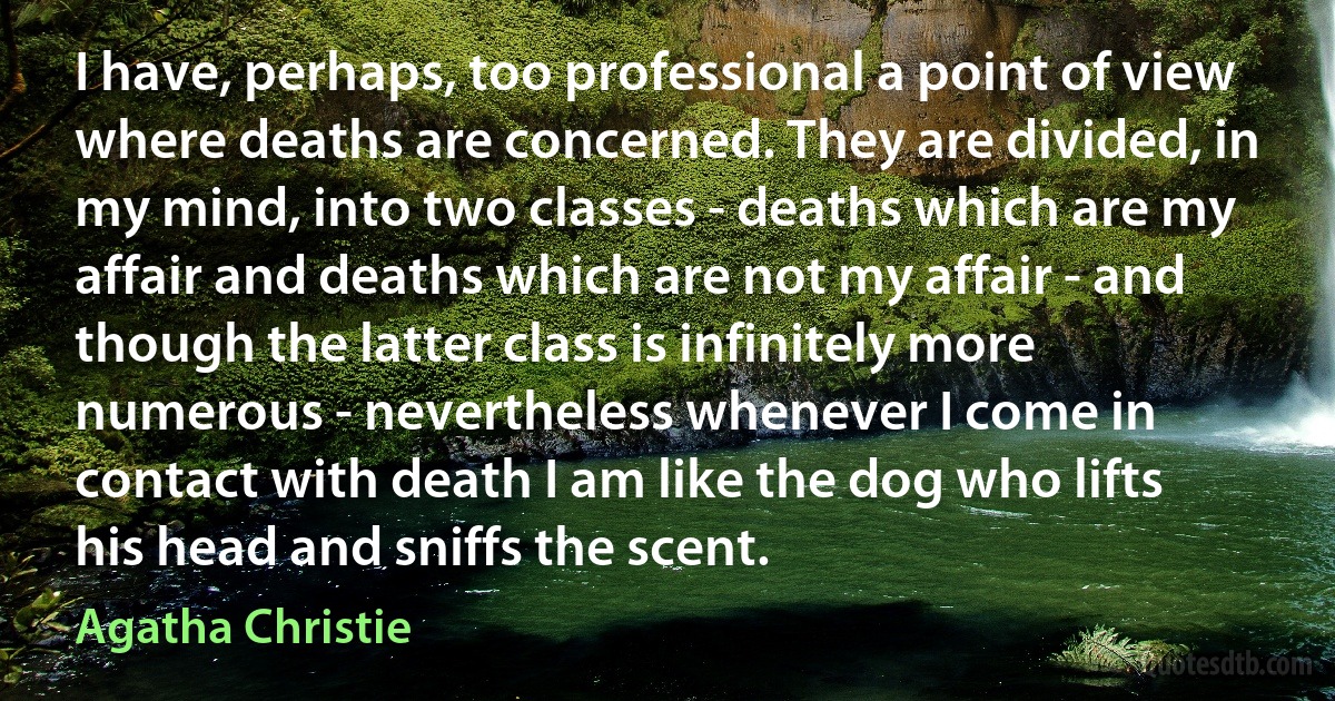 I have, perhaps, too professional a point of view where deaths are concerned. They are divided, in my mind, into two classes - deaths which are my affair and deaths which are not my affair - and though the latter class is infinitely more numerous - nevertheless whenever I come in contact with death I am like the dog who lifts his head and sniffs the scent. (Agatha Christie)