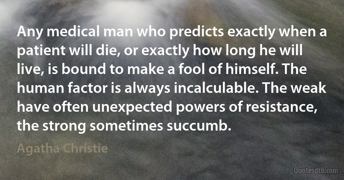 Any medical man who predicts exactly when a patient will die, or exactly how long he will live, is bound to make a fool of himself. The human factor is always incalculable. The weak have often unexpected powers of resistance, the strong sometimes succumb. (Agatha Christie)