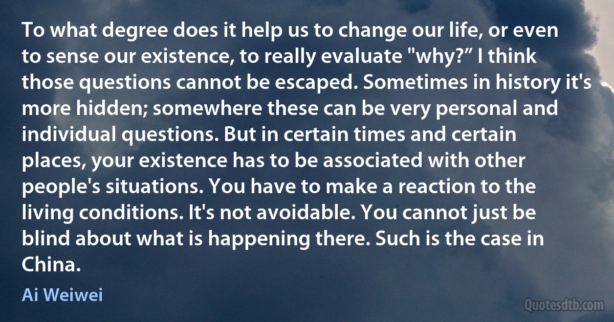 To what degree does it help us to change our life, or even to sense our existence, to really evaluate "why?” I think those questions cannot be escaped. Sometimes in history it's more hidden; somewhere these can be very personal and individual questions. But in certain times and certain places, your existence has to be associated with other people's situations. You have to make a reaction to the living conditions. It's not avoidable. You cannot just be blind about what is happening there. Such is the case in China. (Ai Weiwei)