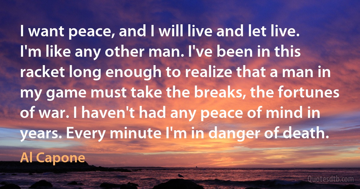 I want peace, and I will live and let live. I'm like any other man. I've been in this racket long enough to realize that a man in my game must take the breaks, the fortunes of war. I haven't had any peace of mind in years. Every minute I'm in danger of death. (Al Capone)