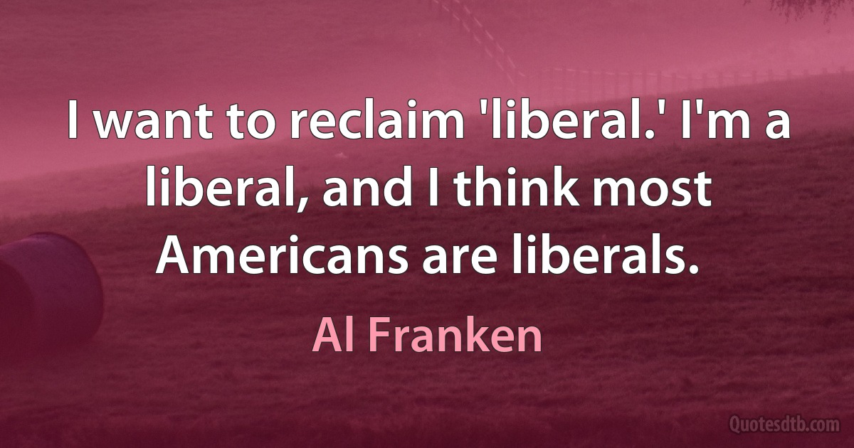 I want to reclaim 'liberal.' I'm a liberal, and I think most Americans are liberals. (Al Franken)