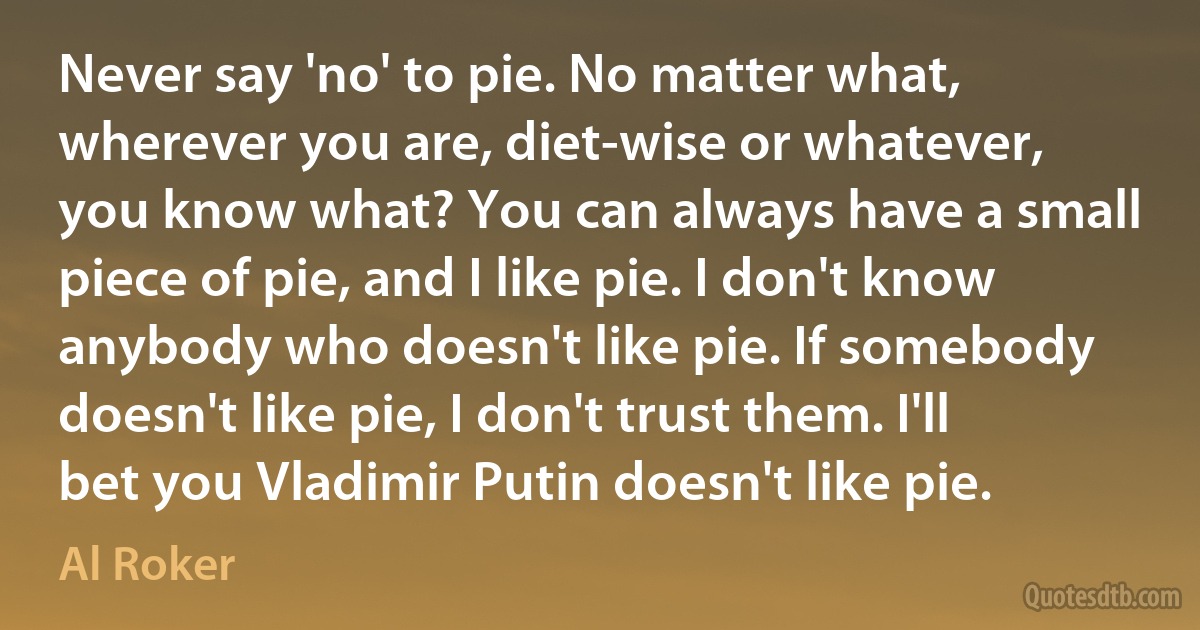 Never say 'no' to pie. No matter what, wherever you are, diet-wise or whatever, you know what? You can always have a small piece of pie, and I like pie. I don't know anybody who doesn't like pie. If somebody doesn't like pie, I don't trust them. I'll bet you Vladimir Putin doesn't like pie. (Al Roker)