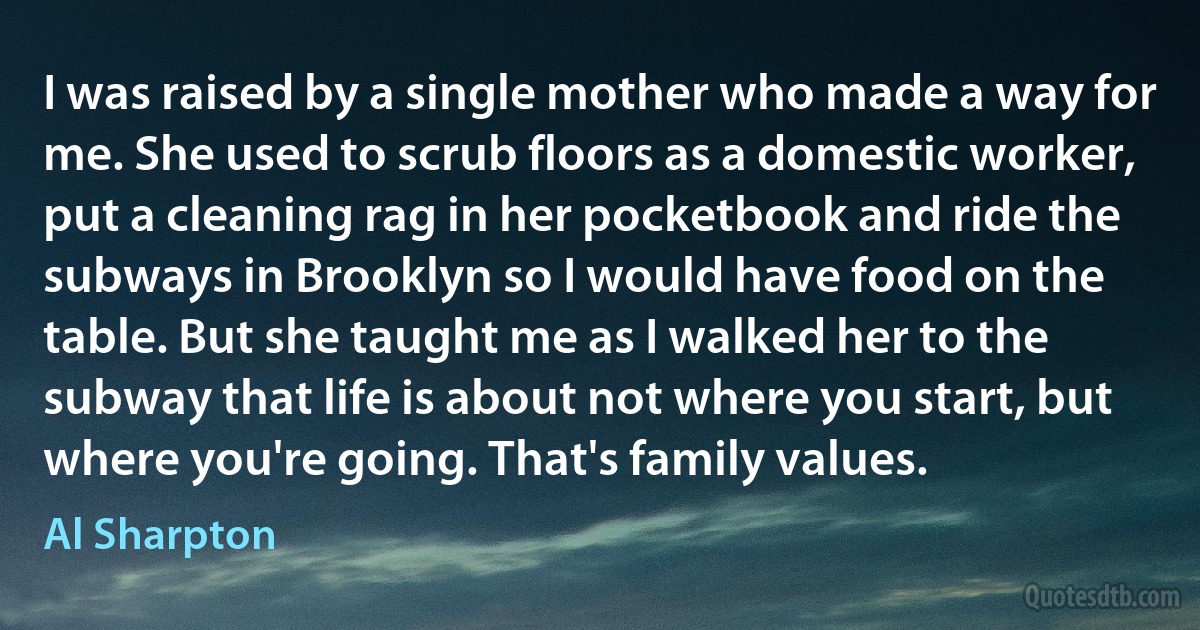 I was raised by a single mother who made a way for me. She used to scrub floors as a domestic worker, put a cleaning rag in her pocketbook and ride the subways in Brooklyn so I would have food on the table. But she taught me as I walked her to the subway that life is about not where you start, but where you're going. That's family values. (Al Sharpton)