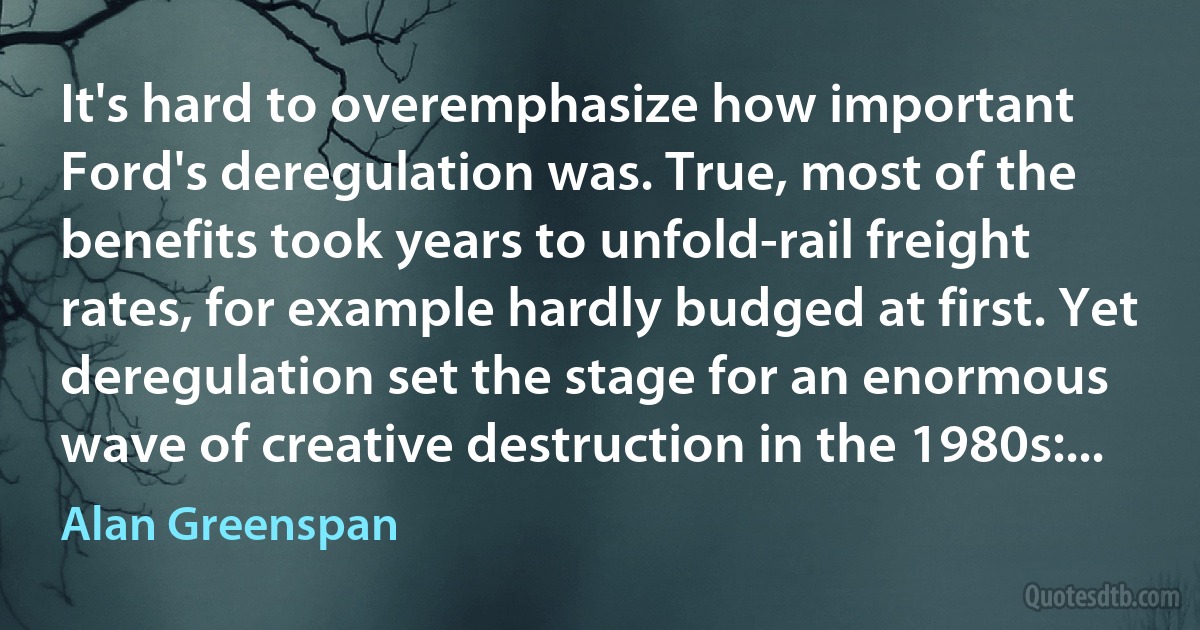 It's hard to overemphasize how important Ford's deregulation was. True, most of the benefits took years to unfold-rail freight rates, for example hardly budged at first. Yet deregulation set the stage for an enormous wave of creative destruction in the 1980s:... (Alan Greenspan)