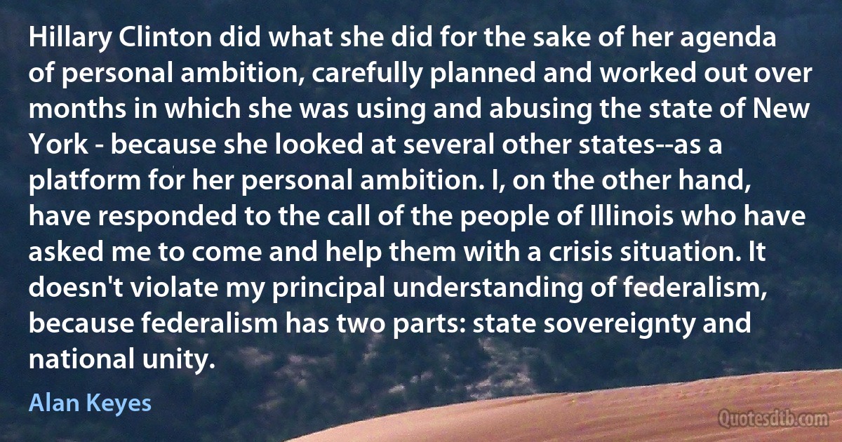 Hillary Clinton did what she did for the sake of her agenda of personal ambition, carefully planned and worked out over months in which she was using and abusing the state of New York - because she looked at several other states--as a platform for her personal ambition. I, on the other hand, have responded to the call of the people of Illinois who have asked me to come and help them with a crisis situation. It doesn't violate my principal understanding of federalism, because federalism has two parts: state sovereignty and national unity. (Alan Keyes)