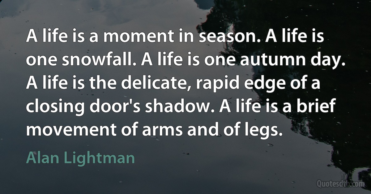 A life is a moment in season. A life is one snowfall. A life is one autumn day. A life is the delicate, rapid edge of a closing door's shadow. A life is a brief movement of arms and of legs. (Alan Lightman)