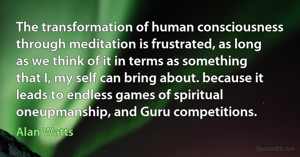 The transformation of human consciousness through meditation is frustrated, as long as we think of it in terms as something that I, my self can bring about. because it leads to endless games of spiritual oneupmanship, and Guru competitions. (Alan Watts)