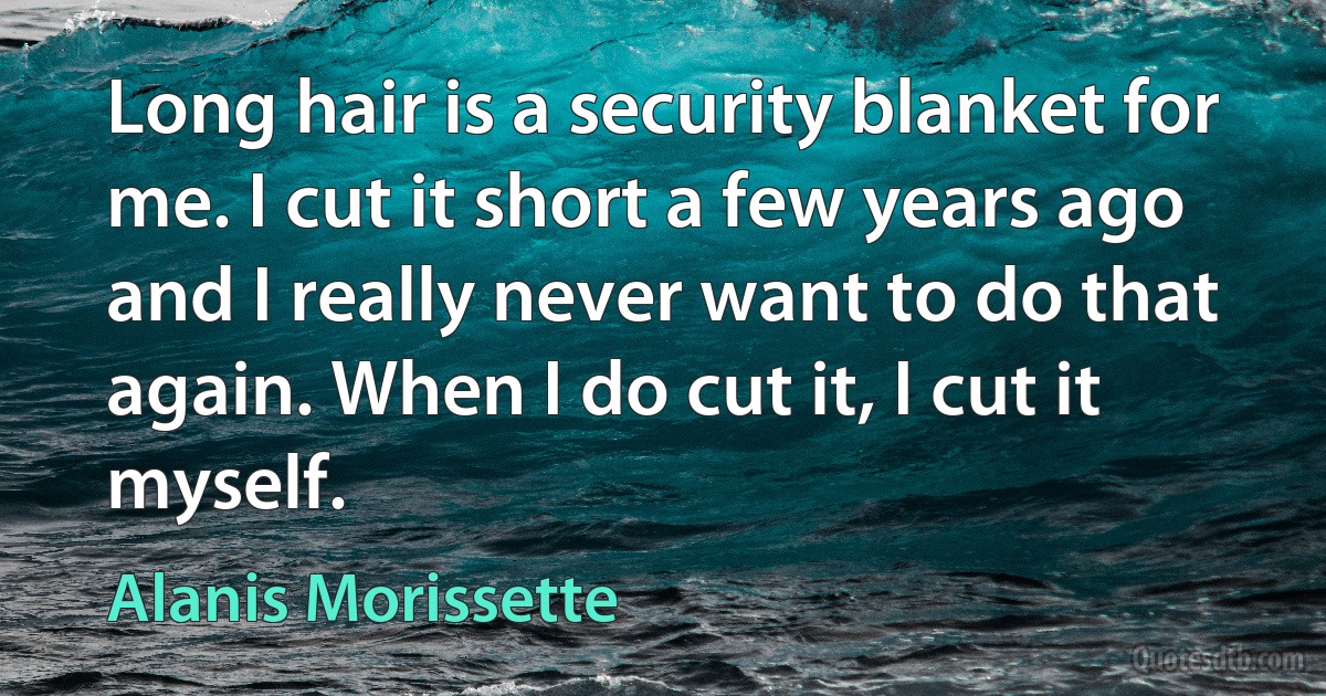 Long hair is a security blanket for me. I cut it short a few years ago and I really never want to do that again. When I do cut it, I cut it myself. (Alanis Morissette)