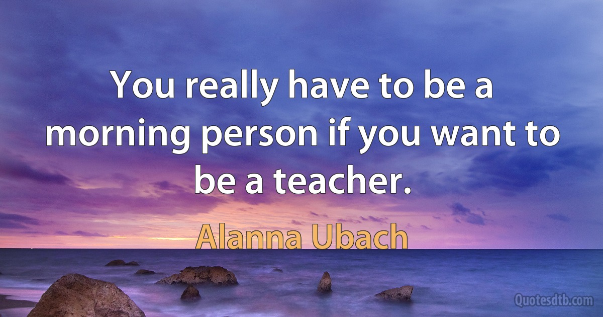 You really have to be a morning person if you want to be a teacher. (Alanna Ubach)