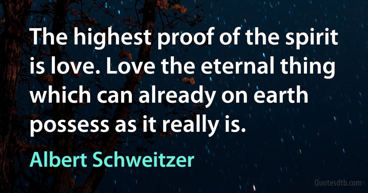 The highest proof of the spirit is love. Love the eternal thing which can already on earth possess as it really is. (Albert Schweitzer)