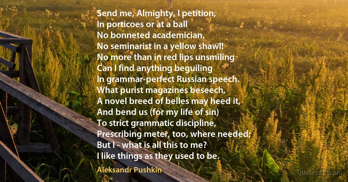 Send me, Almighty, I petition,
In porticoes or at a ball
No bonneted academician,
No seminarist in a yellow shawl!
No more than in red lips unsmiling
Can I find anything beguiling
In grammar-perfect Russian speech.
What purist magazines beseech,
A novel breed of belles may heed it,
And bend us (for my life of sin)
To strict grammatic discipline,
Prescribing meter, too, where needed;
But I - what is all this to me?
I like things as they used to be. (Aleksandr Pushkin)