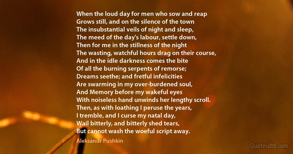 When the loud day for men who sow and reap
Grows still, and on the silence of the town
The insubstantial veils of night and sleep,
The meed of the day's labour, settle down,
Then for me in the stillness of the night
The wasting, watchful hours drag on their course,
And in the idle darkness comes the bite
Of all the burning serpents of remorse;
Dreams seethe; and fretful infelicities
Are swarming in my over-burdened soul,
And Memory before my wakeful eyes
With noiseless hand unwinds her lengthy scroll.
Then, as with loathing I peruse the years,
I tremble, and I curse my natal day,
Wail bitterly, and bitterly shed tears,
But cannot wash the woeful script away. (Aleksandr Pushkin)