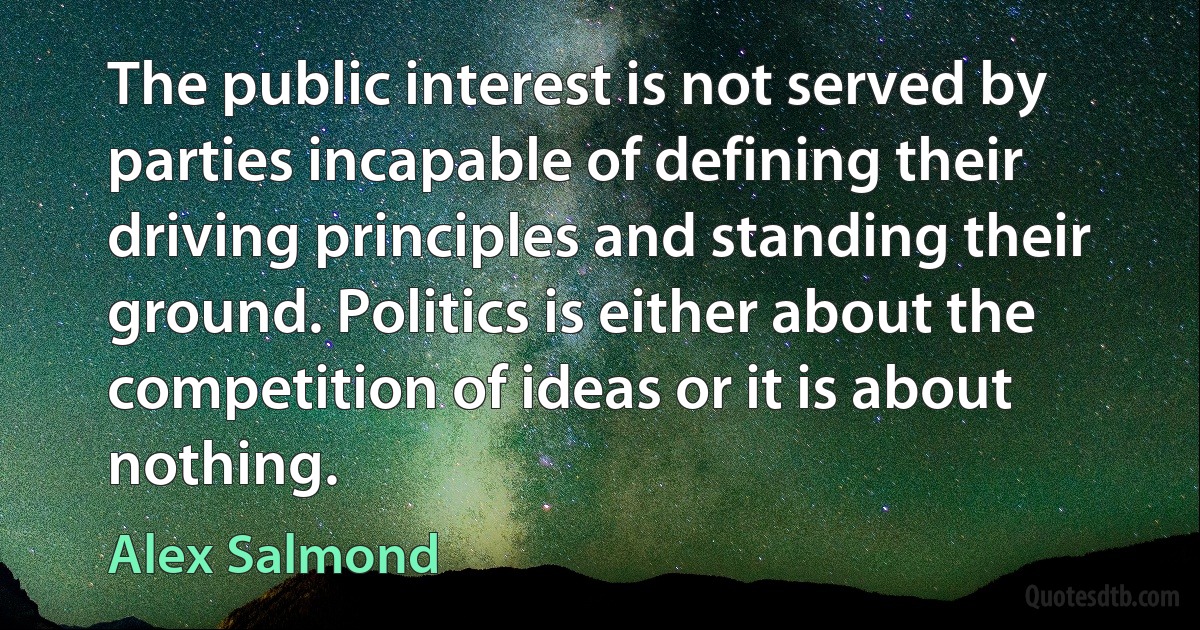 The public interest is not served by parties incapable of defining their driving principles and standing their ground. Politics is either about the competition of ideas or it is about nothing. (Alex Salmond)