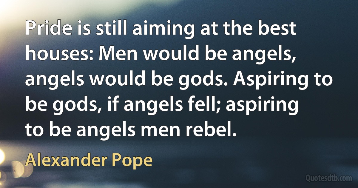 Pride is still aiming at the best houses: Men would be angels, angels would be gods. Aspiring to be gods, if angels fell; aspiring to be angels men rebel. (Alexander Pope)