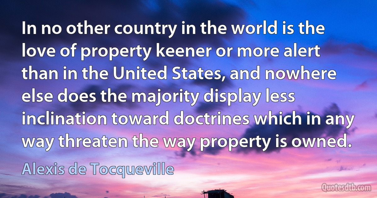 In no other country in the world is the love of property keener or more alert than in the United States, and nowhere else does the majority display less inclination toward doctrines which in any way threaten the way property is owned. (Alexis de Tocqueville)