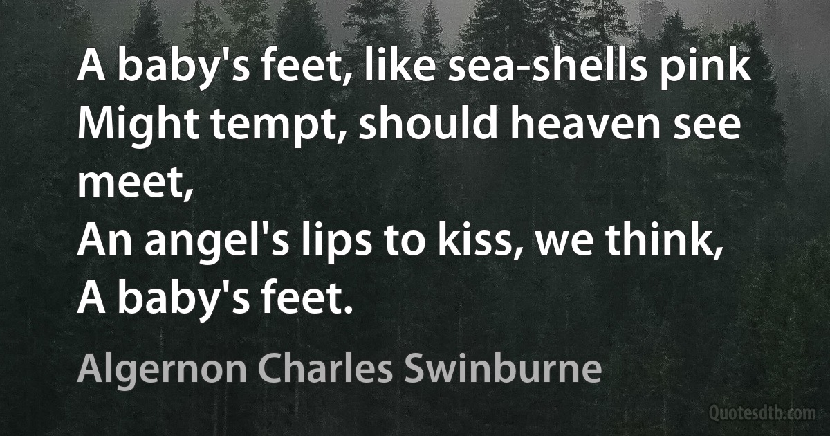 A baby's feet, like sea-shells pink
Might tempt, should heaven see meet,
An angel's lips to kiss, we think,
A baby's feet. (Algernon Charles Swinburne)