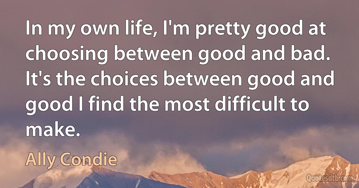 In my own life, I'm pretty good at choosing between good and bad. It's the choices between good and good I find the most difficult to make. (Ally Condie)