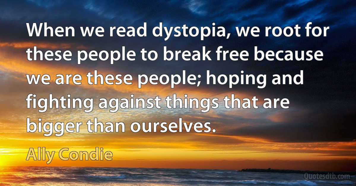 When we read dystopia, we root for these people to break free because we are these people; hoping and fighting against things that are bigger than ourselves. (Ally Condie)