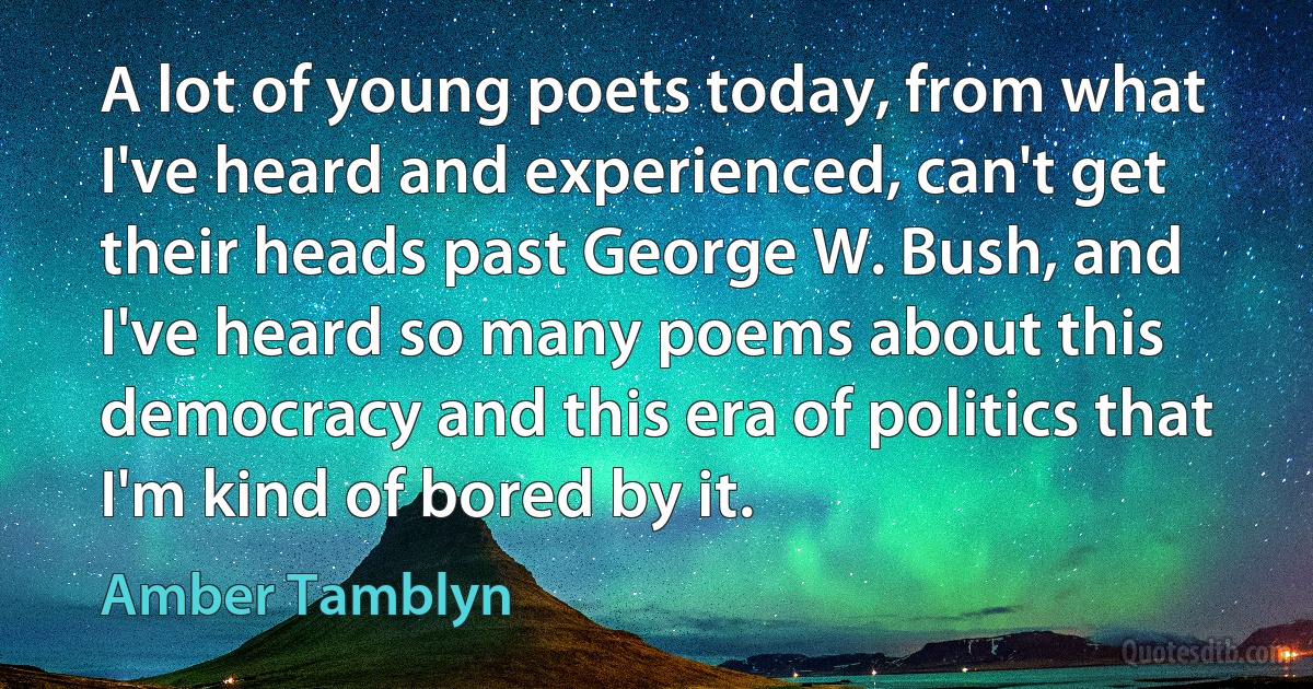 A lot of young poets today, from what I've heard and experienced, can't get their heads past George W. Bush, and I've heard so many poems about this democracy and this era of politics that I'm kind of bored by it. (Amber Tamblyn)