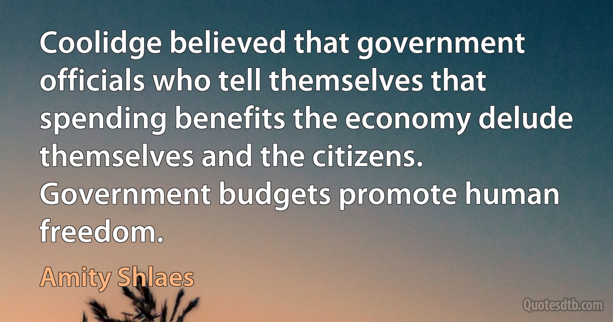 Coolidge believed that government officials who tell themselves that spending benefits the economy delude themselves and the citizens. Government budgets promote human freedom. (Amity Shlaes)