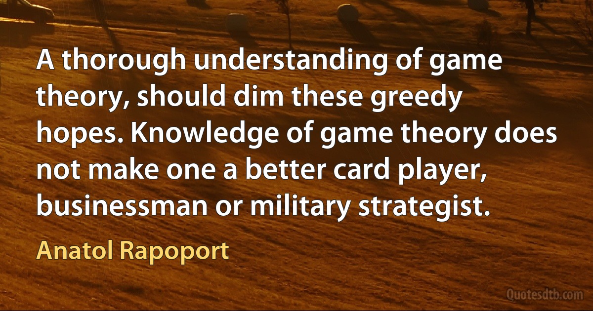 A thorough understanding of game theory, should dim these greedy hopes. Knowledge of game theory does not make one a better card player, businessman or military strategist. (Anatol Rapoport)