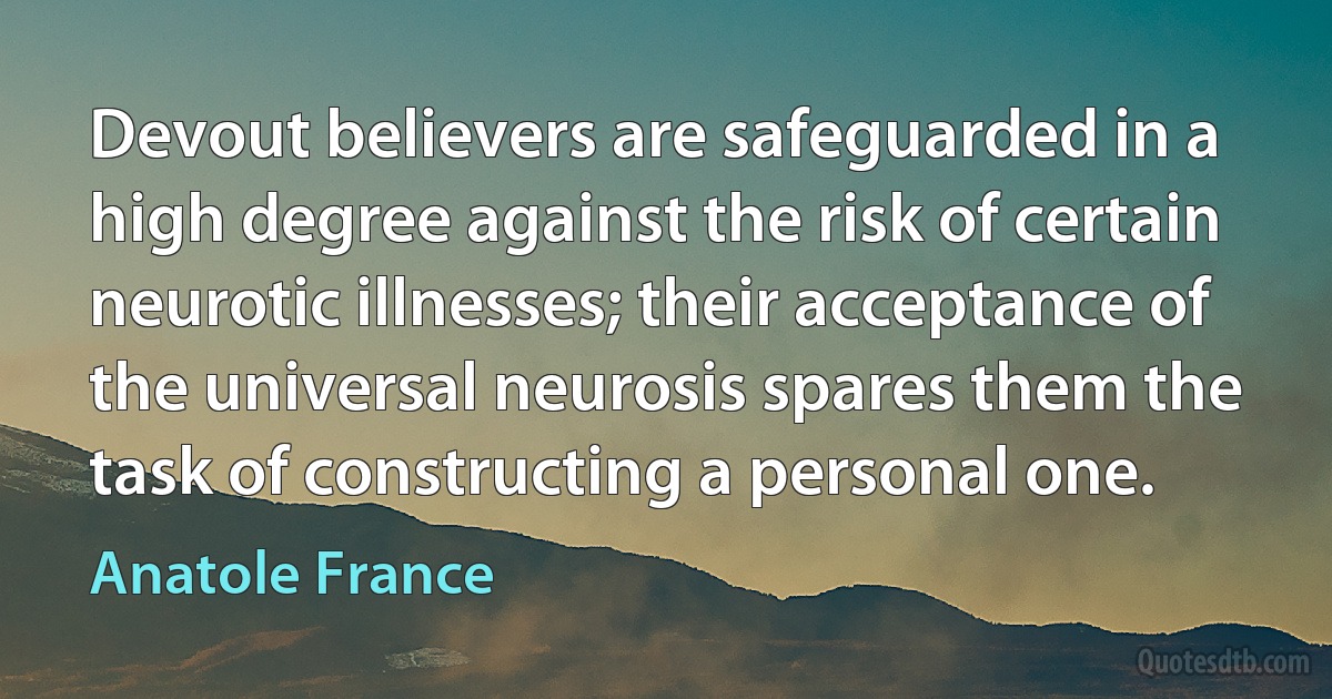 Devout believers are safeguarded in a high degree against the risk of certain neurotic illnesses; their acceptance of the universal neurosis spares them the task of constructing a personal one. (Anatole France)