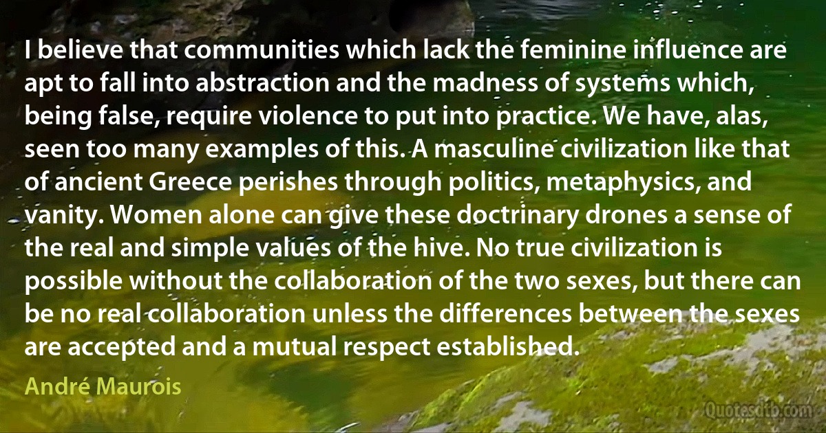 I believe that communities which lack the feminine influence are apt to fall into abstraction and the madness of systems which, being false, require violence to put into practice. We have, alas, seen too many examples of this. A masculine civilization like that of ancient Greece perishes through politics, metaphysics, and vanity. Women alone can give these doctrinary drones a sense of the real and simple values of the hive. No true civilization is possible without the collaboration of the two sexes, but there can be no real collaboration unless the differences between the sexes are accepted and a mutual respect established. (André Maurois)