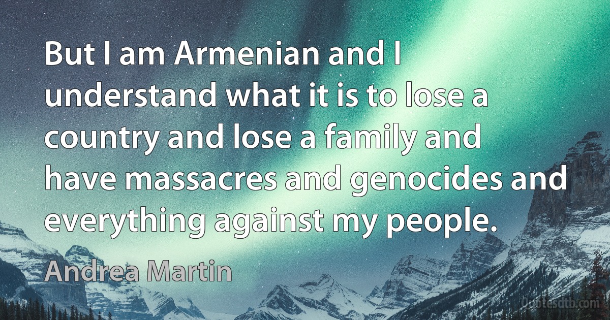 But I am Armenian and I understand what it is to lose a country and lose a family and have massacres and genocides and everything against my people. (Andrea Martin)