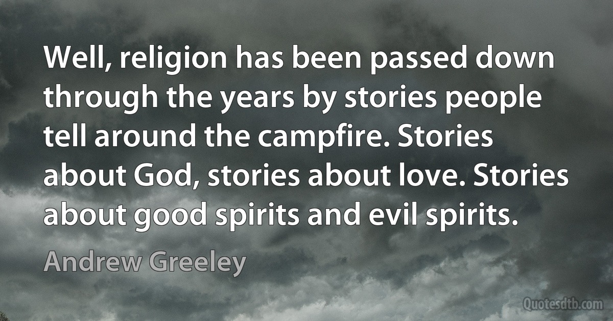 Well, religion has been passed down through the years by stories people tell around the campfire. Stories about God, stories about love. Stories about good spirits and evil spirits. (Andrew Greeley)