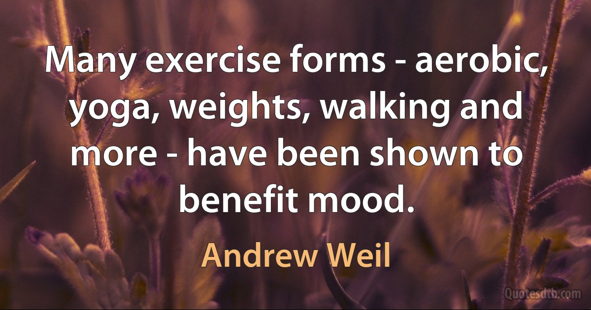 Many exercise forms - aerobic, yoga, weights, walking and more - have been shown to benefit mood. (Andrew Weil)