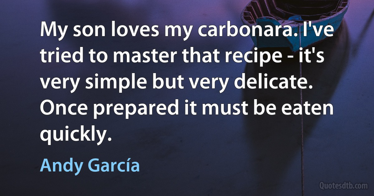 My son loves my carbonara. I've tried to master that recipe - it's very simple but very delicate. Once prepared it must be eaten quickly. (Andy García)