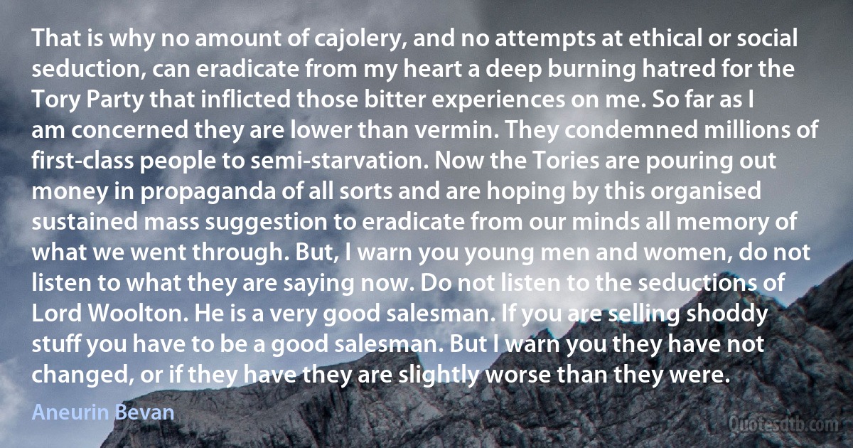 That is why no amount of cajolery, and no attempts at ethical or social seduction, can eradicate from my heart a deep burning hatred for the Tory Party that inflicted those bitter experiences on me. So far as I am concerned they are lower than vermin. They condemned millions of first-class people to semi-starvation. Now the Tories are pouring out money in propaganda of all sorts and are hoping by this organised sustained mass suggestion to eradicate from our minds all memory of what we went through. But, I warn you young men and women, do not listen to what they are saying now. Do not listen to the seductions of Lord Woolton. He is a very good salesman. If you are selling shoddy stuff you have to be a good salesman. But I warn you they have not changed, or if they have they are slightly worse than they were. (Aneurin Bevan)