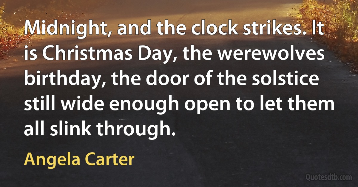 Midnight, and the clock strikes. It is Christmas Day, the werewolves birthday, the door of the solstice still wide enough open to let them all slink through. (Angela Carter)