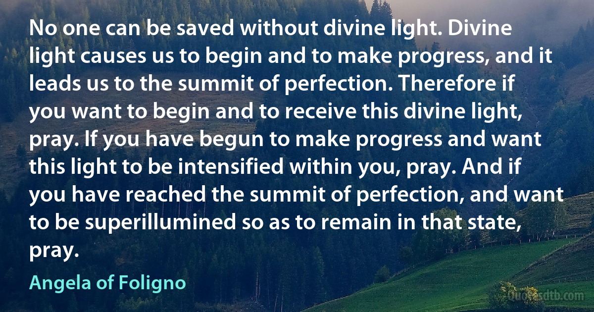 No one can be saved without divine light. Divine light causes us to begin and to make progress, and it leads us to the summit of perfection. Therefore if you want to begin and to receive this divine light, pray. If you have begun to make progress and want this light to be intensified within you, pray. And if you have reached the summit of perfection, and want to be superillumined so as to remain in that state, pray. (Angela of Foligno)