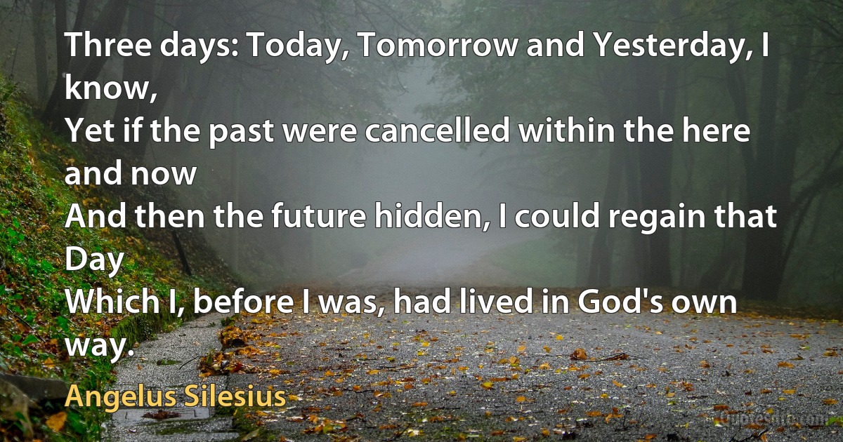 Three days: Today, Tomorrow and Yesterday, I know,
Yet if the past were cancelled within the here and now
And then the future hidden, I could regain that Day
Which I, before I was, had lived in God's own way. (Angelus Silesius)