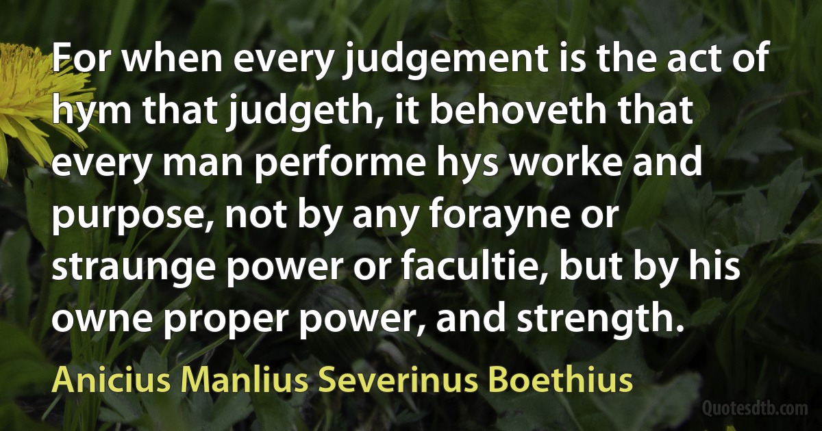 For when every judgement is the act of hym that judgeth, it behoveth that every man performe hys worke and purpose, not by any forayne or straunge power or facultie, but by his owne proper power, and strength. (Anicius Manlius Severinus Boethius)