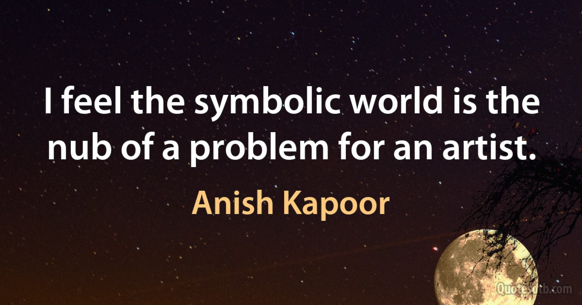 I feel the symbolic world is the nub of a problem for an artist. (Anish Kapoor)