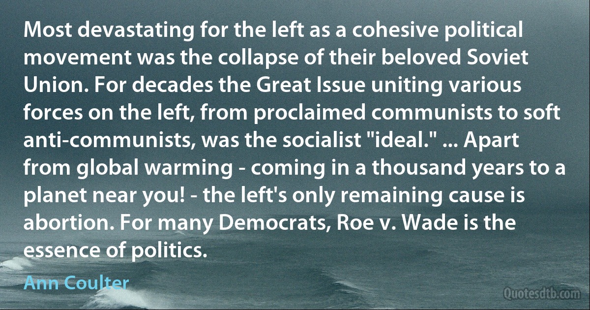 Most devastating for the left as a cohesive political movement was the collapse of their beloved Soviet Union. For decades the Great Issue uniting various forces on the left, from proclaimed communists to soft anti-communists, was the socialist "ideal." ... Apart from global warming - coming in a thousand years to a planet near you! - the left's only remaining cause is abortion. For many Democrats, Roe v. Wade is the essence of politics. (Ann Coulter)