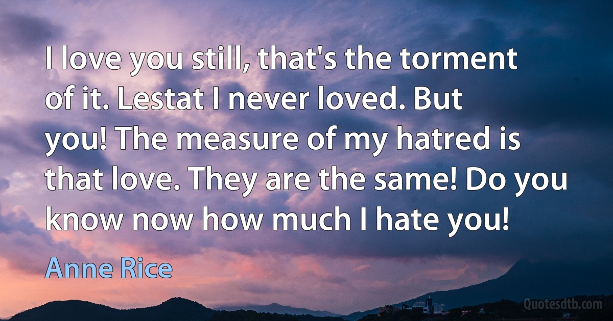 I love you still, that's the torment of it. Lestat I never loved. But you! The measure of my hatred is that love. They are the same! Do you know now how much I hate you! (Anne Rice)