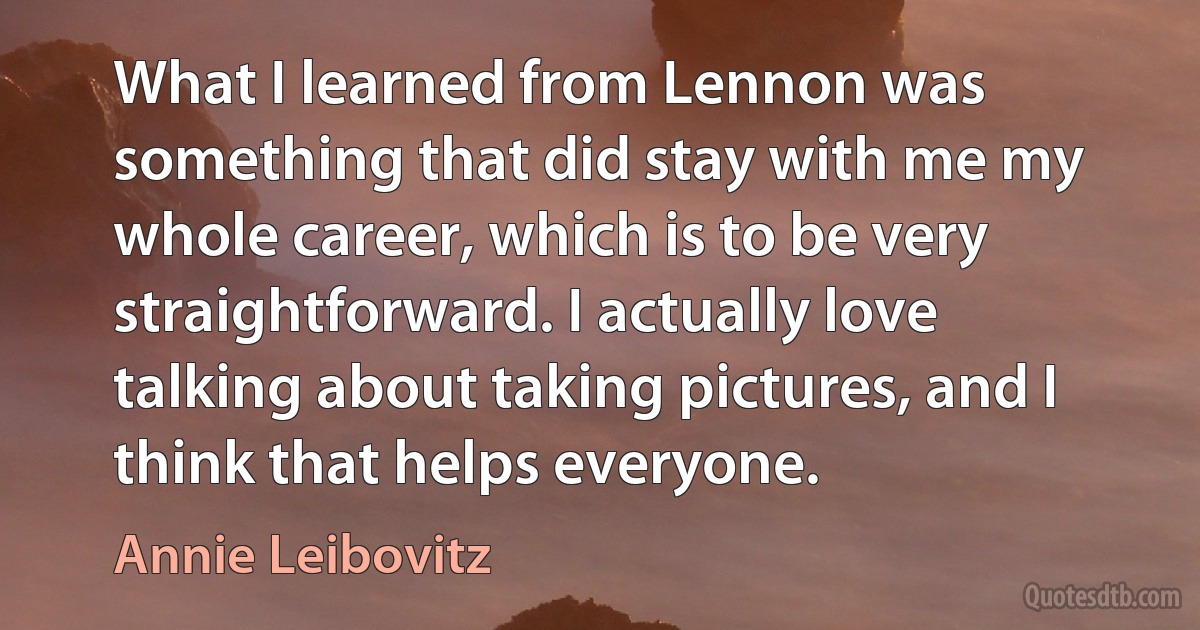 What I learned from Lennon was something that did stay with me my whole career, which is to be very straightforward. I actually love talking about taking pictures, and I think that helps everyone. (Annie Leibovitz)