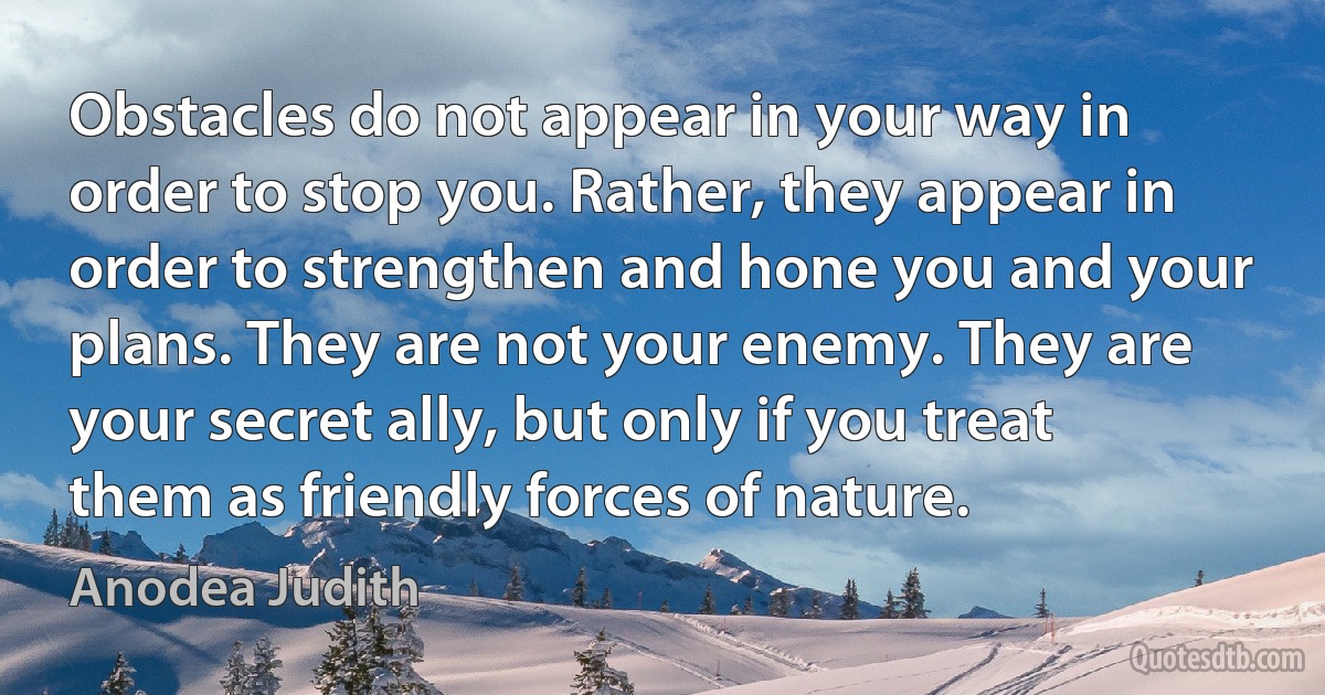 Obstacles do not appear in your way in order to stop you. Rather, they appear in order to strengthen and hone you and your plans. They are not your enemy. They are your secret ally, but only if you treat them as friendly forces of nature. (Anodea Judith)