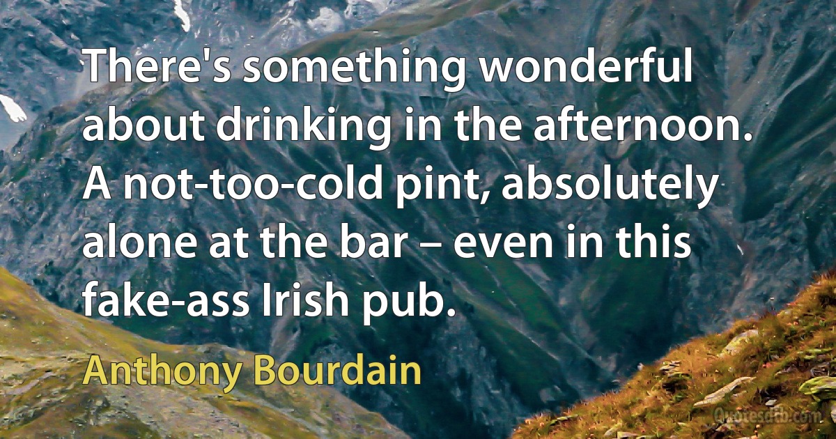 There's something wonderful about drinking in the afternoon. A not-too-cold pint, absolutely alone at the bar – even in this fake-ass Irish pub. (Anthony Bourdain)