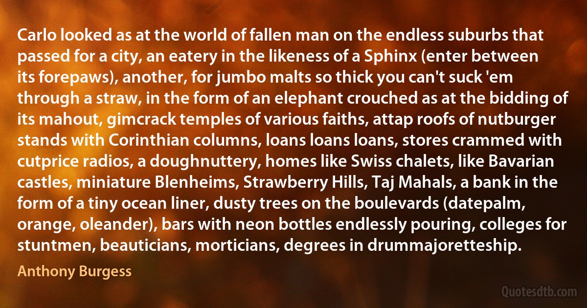 Carlo looked as at the world of fallen man on the endless suburbs that passed for a city, an eatery in the likeness of a Sphinx (enter between its forepaws), another, for jumbo malts so thick you can't suck 'em through a straw, in the form of an elephant crouched as at the bidding of its mahout, gimcrack temples of various faiths, attap roofs of nutburger stands with Corinthian columns, loans loans loans, stores crammed with cutprice radios, a doughnuttery, homes like Swiss chalets, like Bavarian castles, miniature Blenheims, Strawberry Hills, Taj Mahals, a bank in the form of a tiny ocean liner, dusty trees on the boulevards (datepalm, orange, oleander), bars with neon bottles endlessly pouring, colleges for stuntmen, beauticians, morticians, degrees in drummajoretteship. (Anthony Burgess)