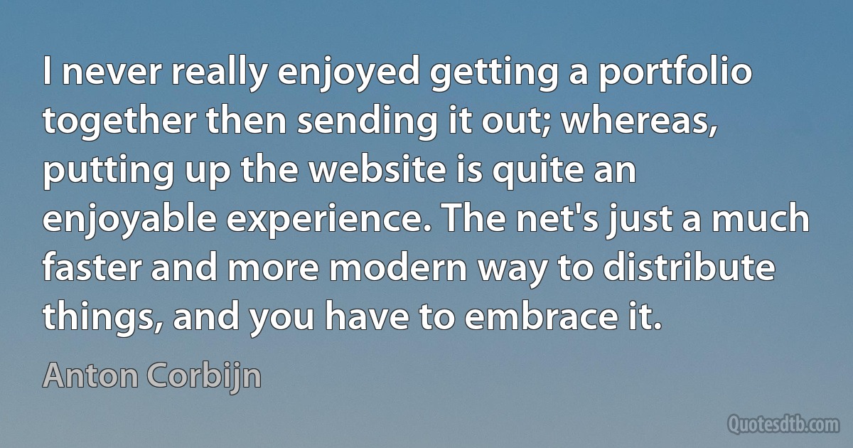 I never really enjoyed getting a portfolio together then sending it out; whereas, putting up the website is quite an enjoyable experience. The net's just a much faster and more modern way to distribute things, and you have to embrace it. (Anton Corbijn)