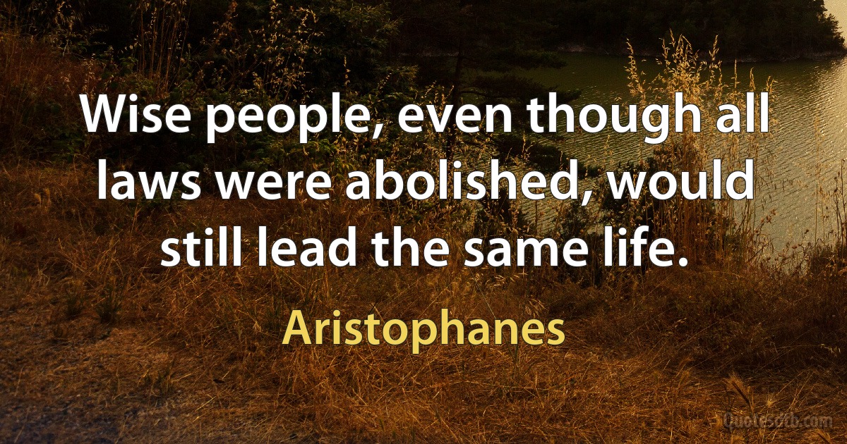 Wise people, even though all laws were abolished, would still lead the same life. (Aristophanes)