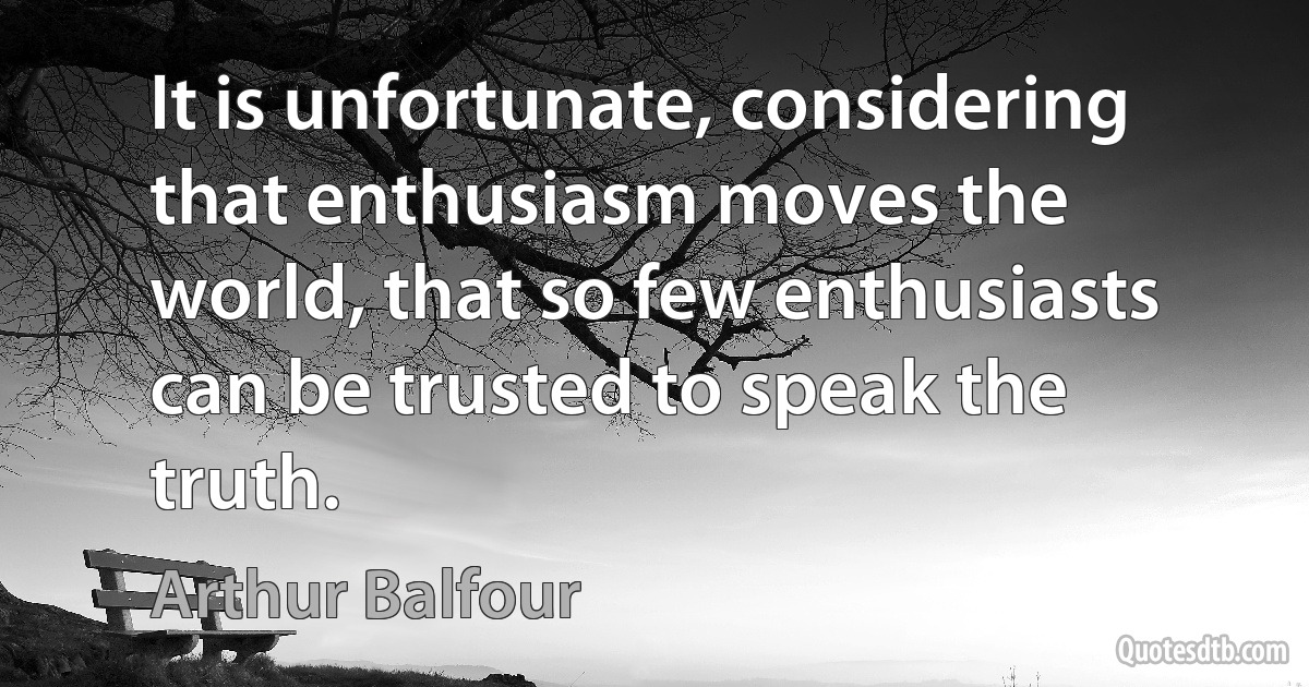 It is unfortunate, considering that enthusiasm moves the world, that so few enthusiasts can be trusted to speak the truth. (Arthur Balfour)