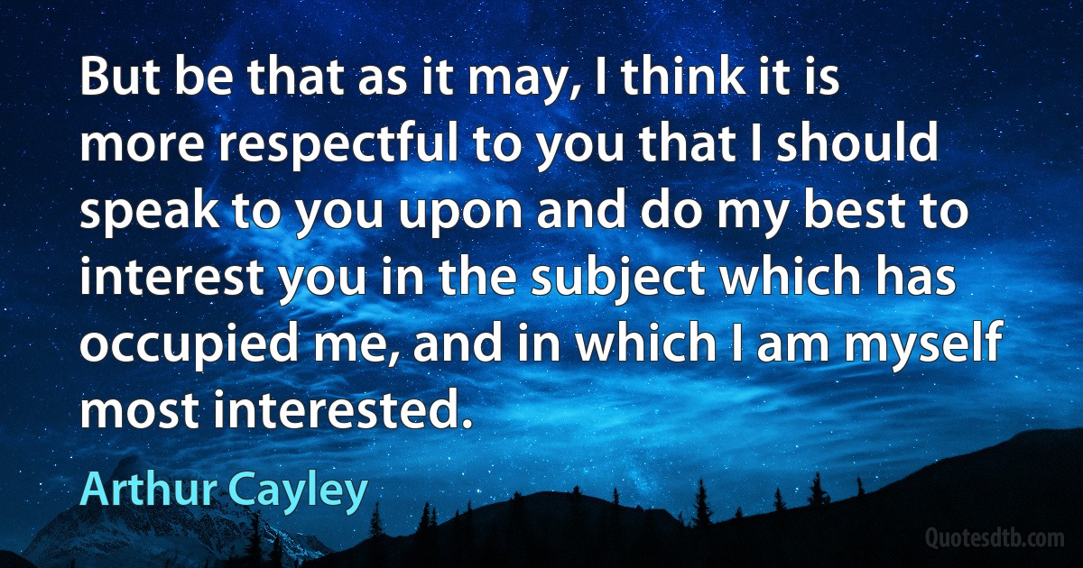 But be that as it may, I think it is more respectful to you that I should speak to you upon and do my best to interest you in the subject which has occupied me, and in which I am myself most interested. (Arthur Cayley)