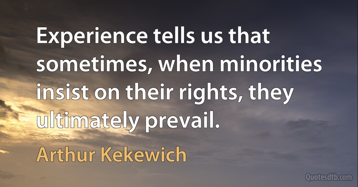 Experience tells us that sometimes, when minorities insist on their rights, they ultimately prevail. (Arthur Kekewich)