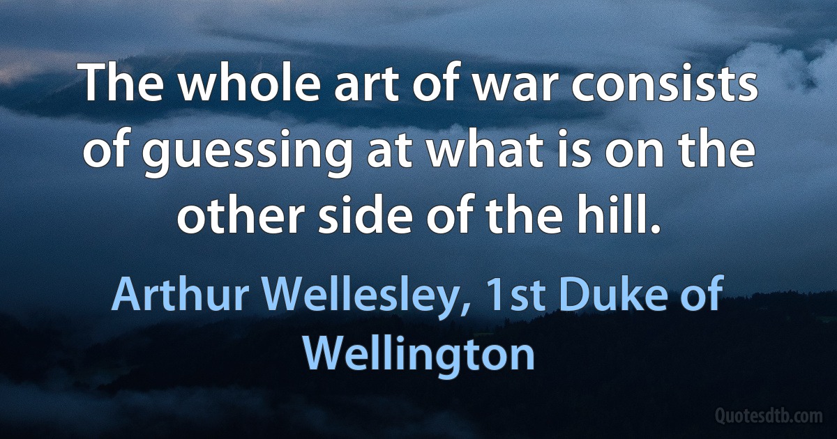 The whole art of war consists of guessing at what is on the other side of the hill. (Arthur Wellesley, 1st Duke of Wellington)